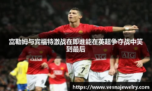 富勒姆与宾福特激战在即谁能在英超争夺战中笑到最后