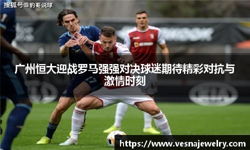 广州恒大迎战罗马强强对决球迷期待精彩对抗与激情时刻